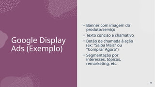 Google Display
Ads (Exemplo)
• Banner com imagem do
produto/serviço
• Texto conciso e chamativo
• Botão de chamada à ação
(ex: "Saiba Mais" ou
"Comprar Agora")
• Segmentação por
interesses, tópicos,
remarketing, etc.
9
 