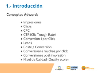 1.- Introducción 
Conceptos Adwords 
● Impresiones 
● Clicks 
● CPC 
● CTR (Clic Trough Rate) 
● Conversión 1 por Click 
● Leads 
● Coste / Conversión 
● Conversiones muchas por click 
● Conversiones post impresión 
● Nivel de Calidad (Quality score) 
 