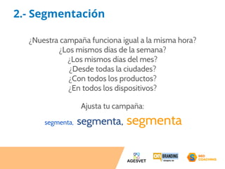 2.- Segmentación 
¿Nuestra campaña funciona igual a la misma hora? 
¿Los mismos días de la semana? 
¿Los mismos días del mes? 
¿Desde todas la ciudades? 
¿Con todos los productos? 
¿En todos los dispositivos? 
Ajusta tu campaña: 
segmenta, segmenta, segmenta 
 