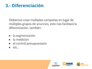3.- Diferenciación 
Debemos crear múltiples campañas en lugar de 
múltiples grupos de anuncios, esto nos facilitará la 
diferenciación, también: 
● la segmentación 
● la medición 
● el control presupuestario 
● etc... 
 