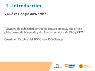 1.- Introducción 
¿Qué es Google AdWords? 
“ Sistema de publicidad de Google basado en pujas que ofrece 
plataformas de búsqueda y display con servicios de CPC y CPM ” 
Creado en Octubre del 2000 con 350 Clientes 
 