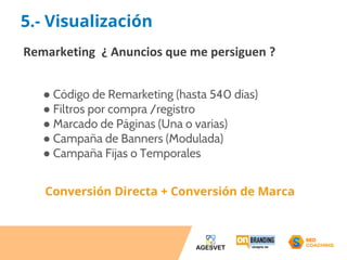 5.- Visualización 
Remarketing ¿ Anuncios que me persiguen ? 
● Código de Remarketing (hasta 540 días) 
● Filtros por compra /registro 
● Marcado de Páginas (Una o varias) 
● Campaña de Banners (Modulada) 
● Campaña Fijas o Temporales 
Conversión Directa + Conversión de Marca 
 