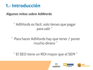 1.- Introducción 
Algunos mitos sobre AdWords 
“ AdWords es fácil, solo tienes que pagar 
para salir ” 
“ Para hacer AdWords hay que tener / poner 
mucho dinero ” 
“ El SEO tiene un ROI mayor que el SEM ” 
 
