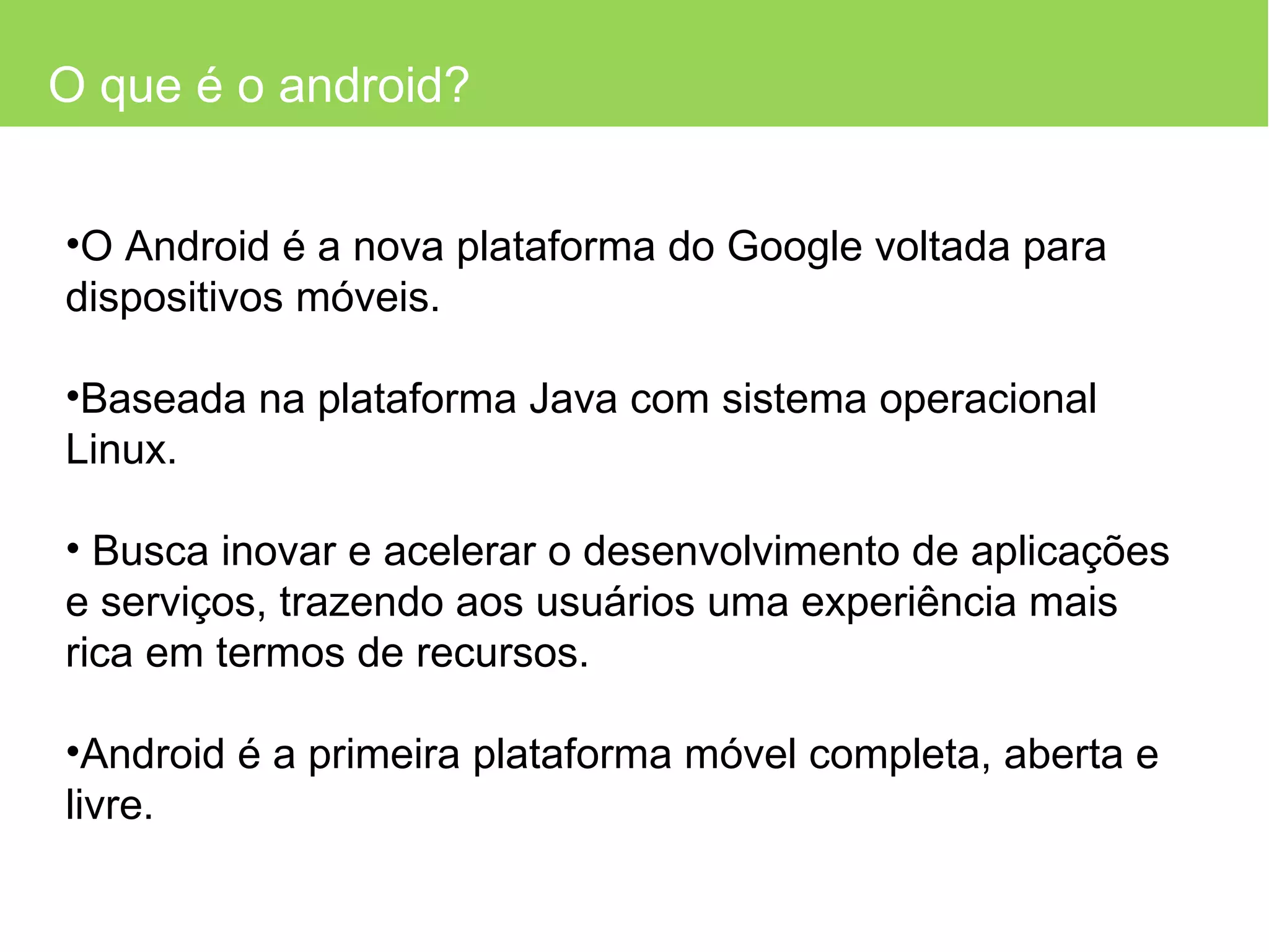 O que é o android? O Android é a nova plataforma do Google voltada para dispositivos móveis. Baseada na plataforma Java com sistema operacional Linux. Busca inovar e acelerar o desenvolvimento de aplicações e serviços, trazendo aos usuários uma experiência mais rica em termos de recursos. Android é a primeira plataforma móvel completa, aberta e livre. 