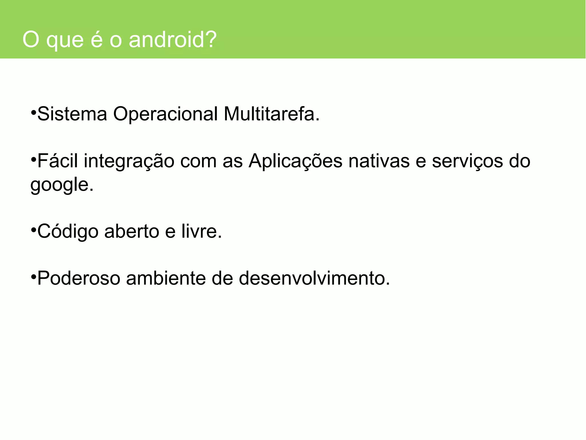 O que é o android? Sistema Operacional Multitarefa. Fácil integração com as Aplicações nativas e serviços do google. Código aberto e livre. Poderoso ambiente de desenvolvimento. 