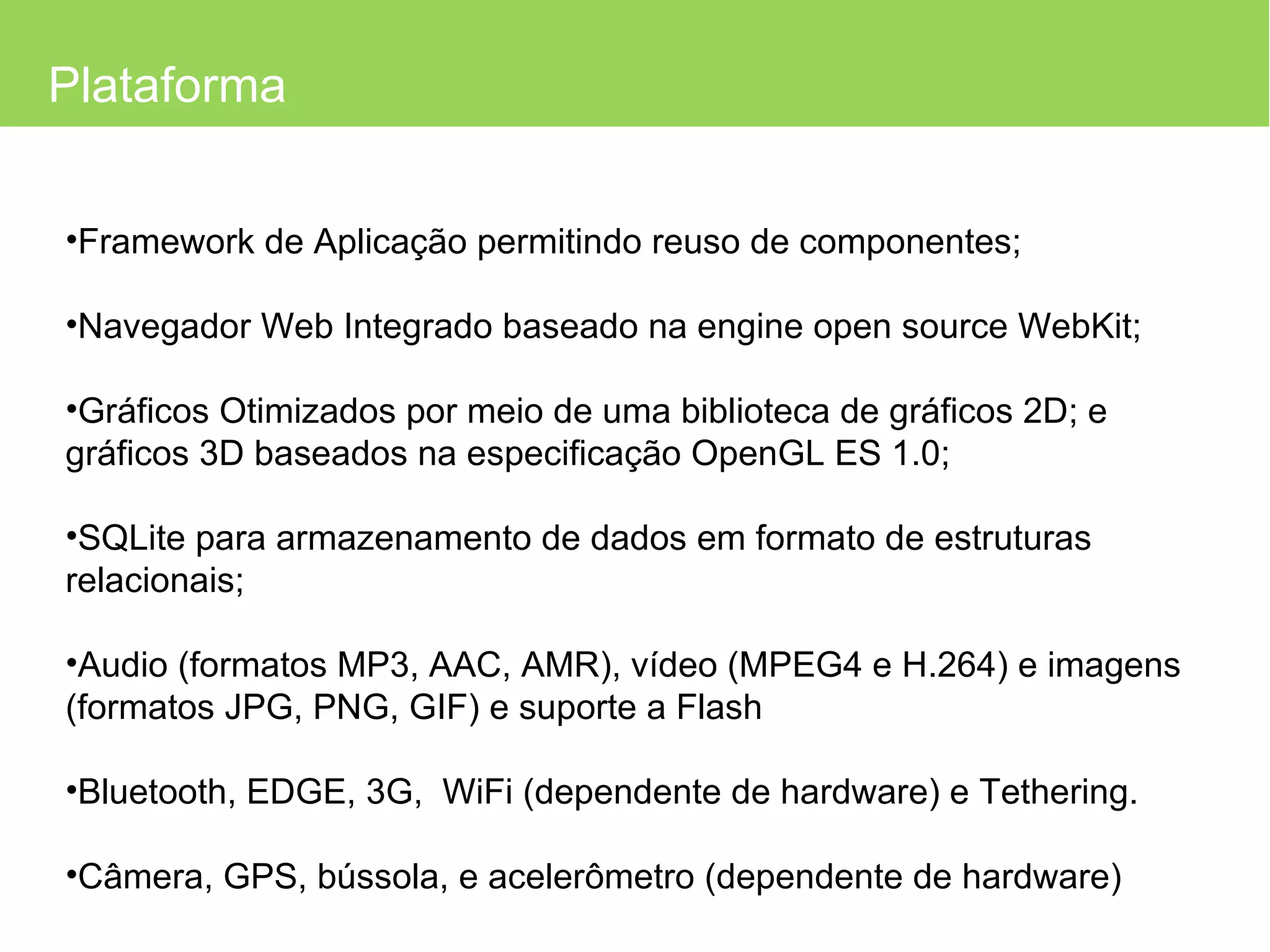 Plataforma Framework de Aplicação permitindo reuso de componentes; Navegador Web Integrado baseado na engine open source WebKit; Gráficos Otimizados por meio de uma biblioteca de gráficos 2D; e gráficos 3D baseados na especificação OpenGL ES 1.0; SQLite para armazenamento de dados em formato de estruturas relacionais; Audio (formatos MP3, AAC, AMR), vídeo (MPEG4 e H.264) e imagens (formatos JPG, PNG, GIF) e suporte a Flash Bluetooth, EDGE, 3G,  WiFi (dependente de hardware) e Tethering. Câmera, GPS, bússola, e acelerômetro (dependente de hardware) 