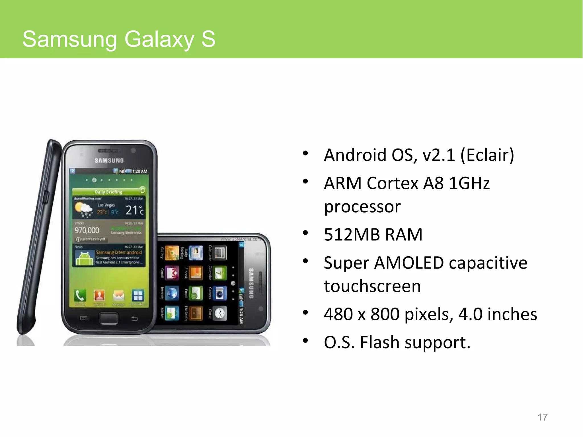 Android OS, v2.1 (Eclair) ARM Cortex A8 1GHz processor 512MB RAM Super AMOLED capacitive touchscreen 480 x 800 pixels, 4.0 inches O.S. Flash support. Samsung Galaxy S 