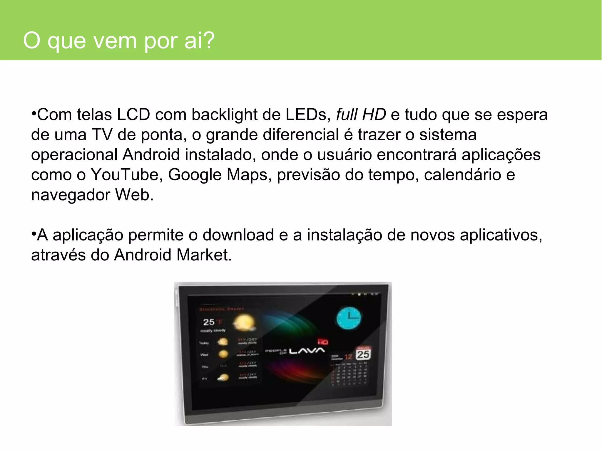 O que vem por ai? Com telas LCD com backlight de LEDs,  full HD  e tudo que se espera de uma TV de ponta, o grande diferencial é trazer o sistema operacional Android instalado, onde o usuário encontrará aplicações como o YouTube, Google Maps, previsão do tempo, calendário e navegador Web. A aplicação permite o download e a instalação de novos aplicativos, através do Android Market.  