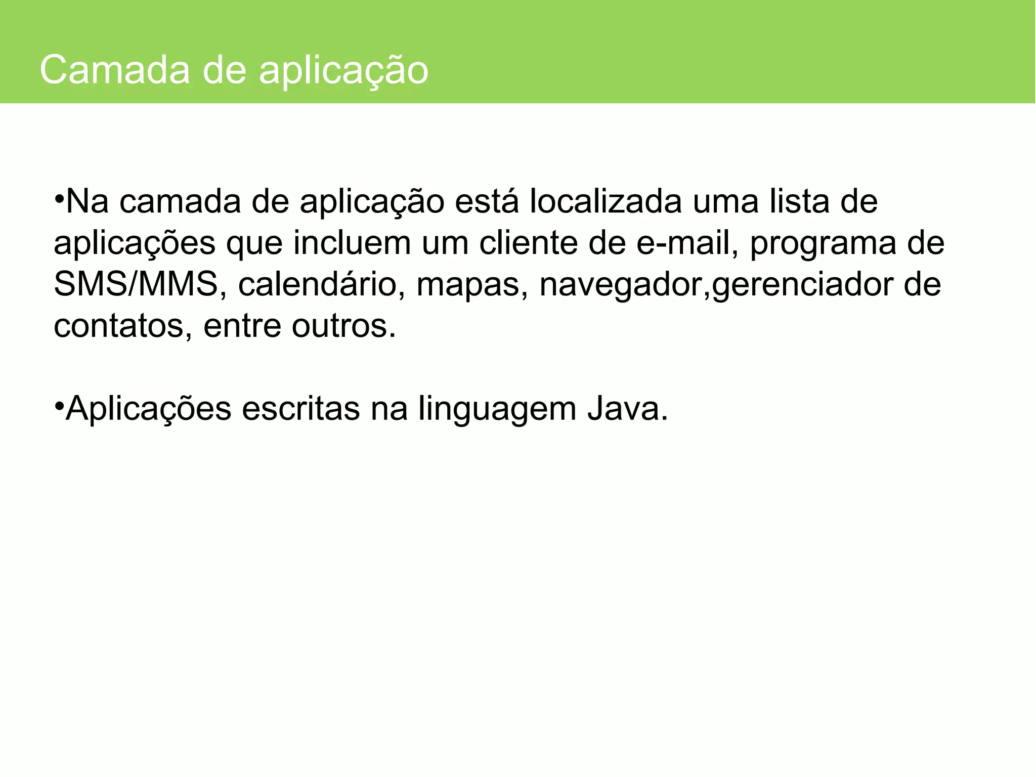 Camada de aplicação Na camada de aplicação está localizada uma lista de aplicações que incluem um cliente de e-mail, programa de SMS/MMS, calendário, mapas, navegador,gerenciador de contatos, entre outros. Aplicações escritas na linguagem Java. 