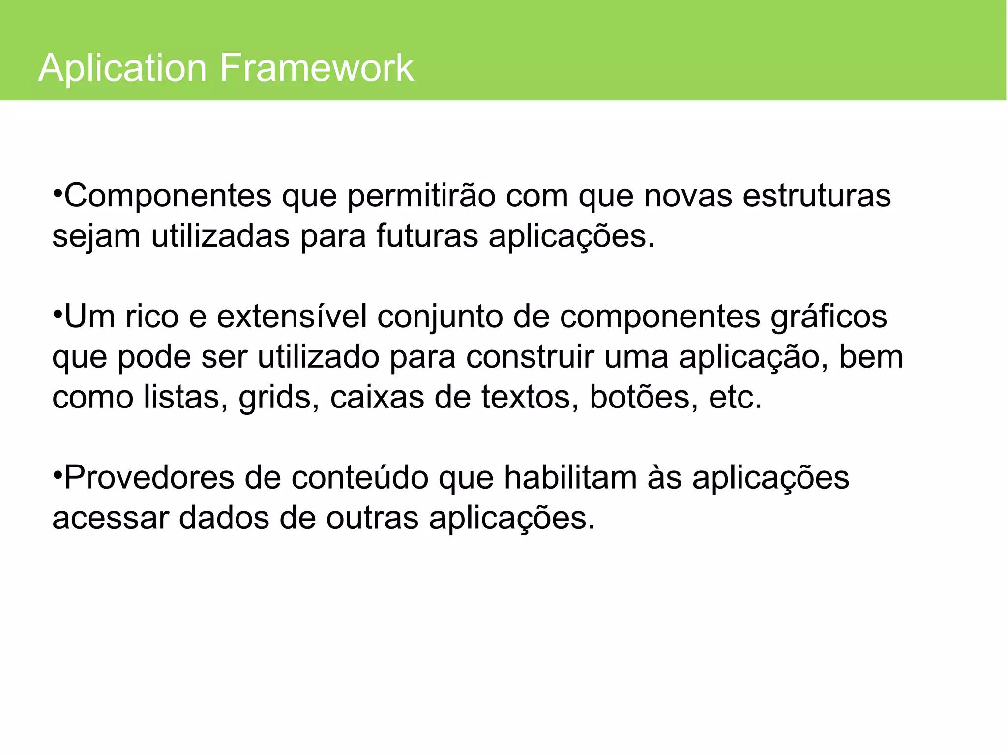 Aplication Framework Componentes que permitirão com que novas estruturas sejam utilizadas para futuras aplicações. Um rico e extensível conjunto de componentes gráficos que pode ser utilizado para construir uma aplicação, bem como listas, grids, caixas de textos, botões, etc. Provedores de conteúdo que habilitam às aplicações acessar dados de outras aplicações. 