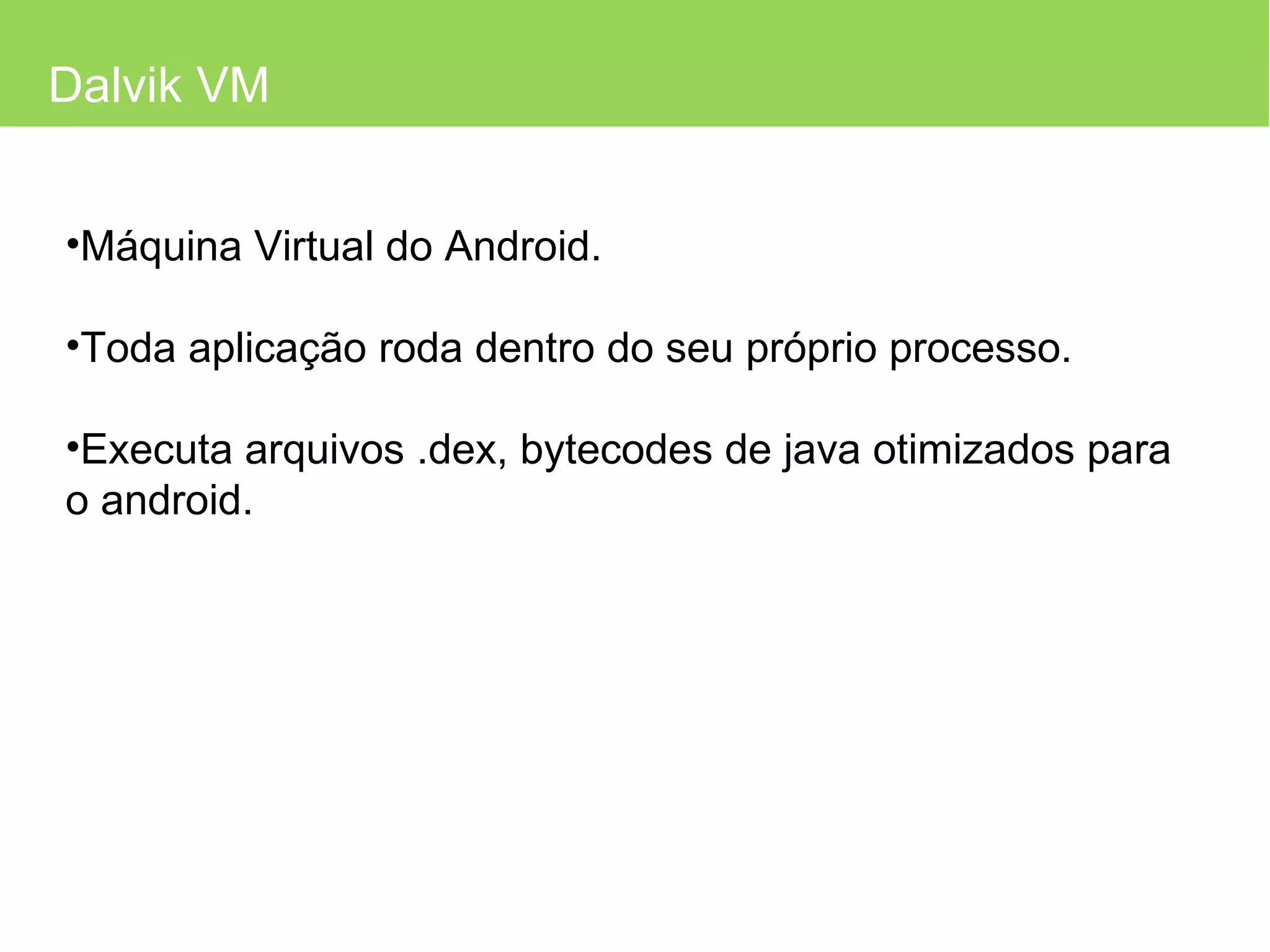 Dalvik VM Máquina Virtual do Android. Toda aplicação roda dentro do seu próprio processo. Executa arquivos .dex, bytecodes de java otimizados para o android. 