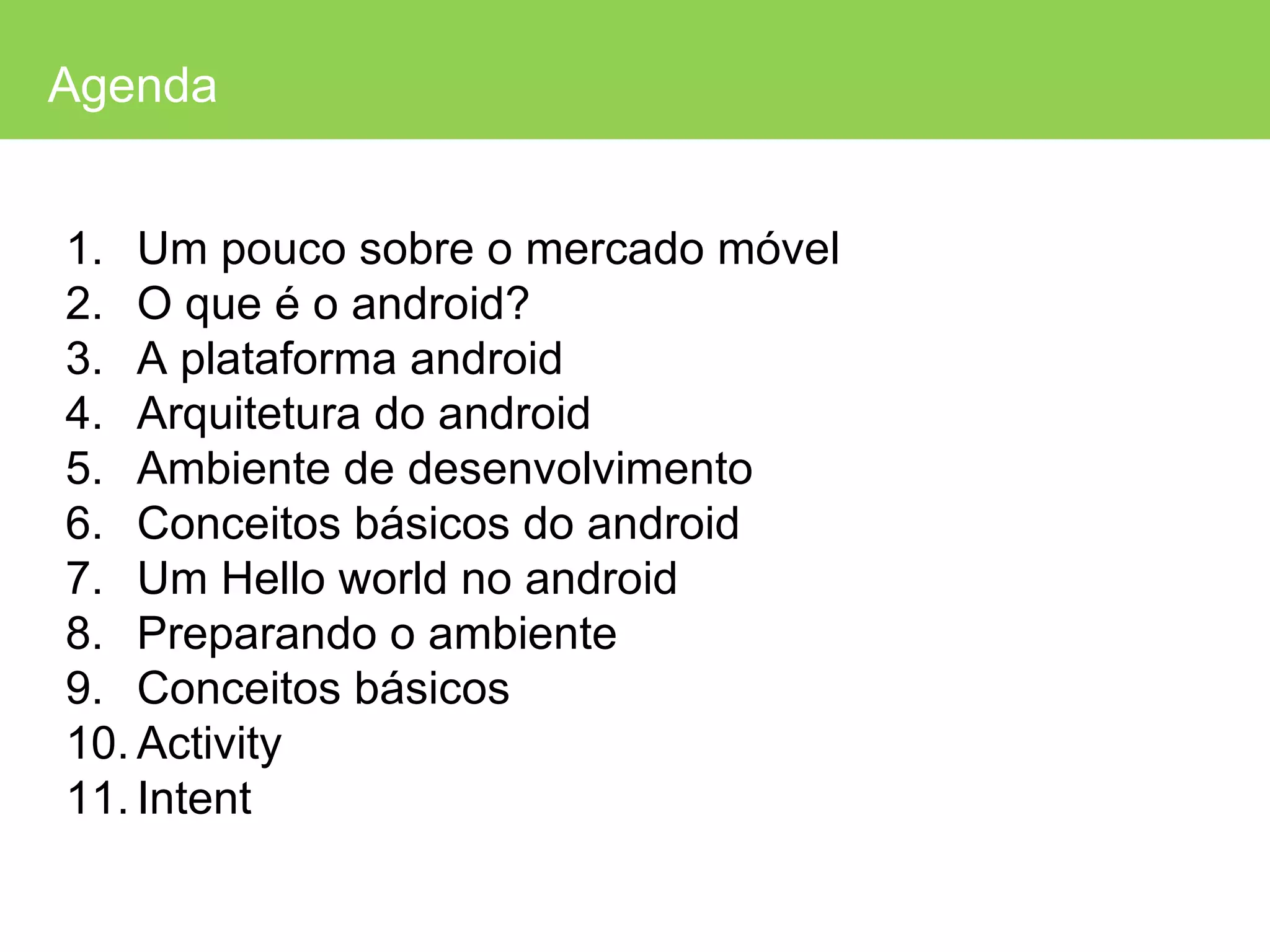 Agenda Um pouco sobre o mercado móvel O que é o android? A plataforma android Arquitetura do android Ambiente de desenvolvimento Conceitos básicos do android Um Hello world no android Preparando o ambiente Conceitos básicos Activity Intent 