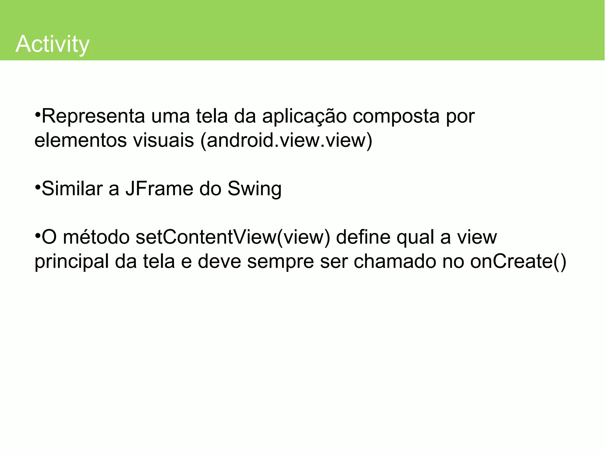 Activity Representa uma tela da aplicação composta por elementos visuais (android.view.view) Similar a JFrame do Swing O método setContentView(view) define qual a view principal da tela e deve sempre ser chamado no onCreate() 