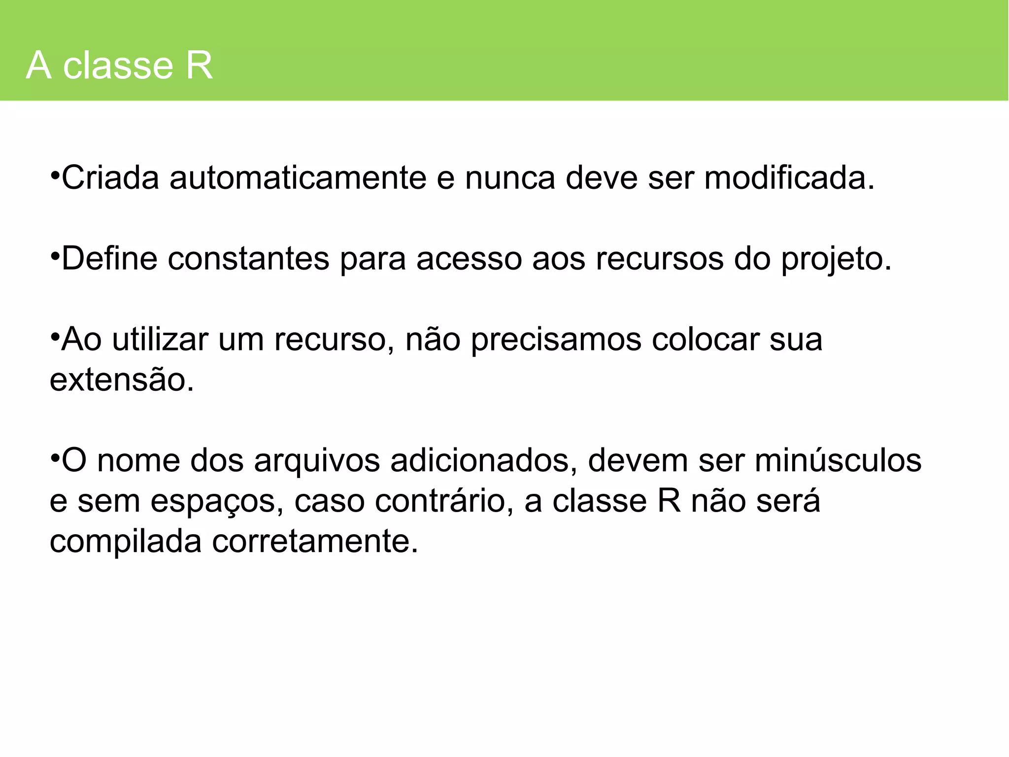 A classe R Criada automaticamente e nunca deve ser modificada. Define constantes para acesso aos recursos do projeto. Ao utilizar um recurso, não precisamos colocar sua extensão. O nome dos arquivos adicionados, devem ser minúsculos e sem espaços, caso contrário, a classe R não será compilada corretamente. 