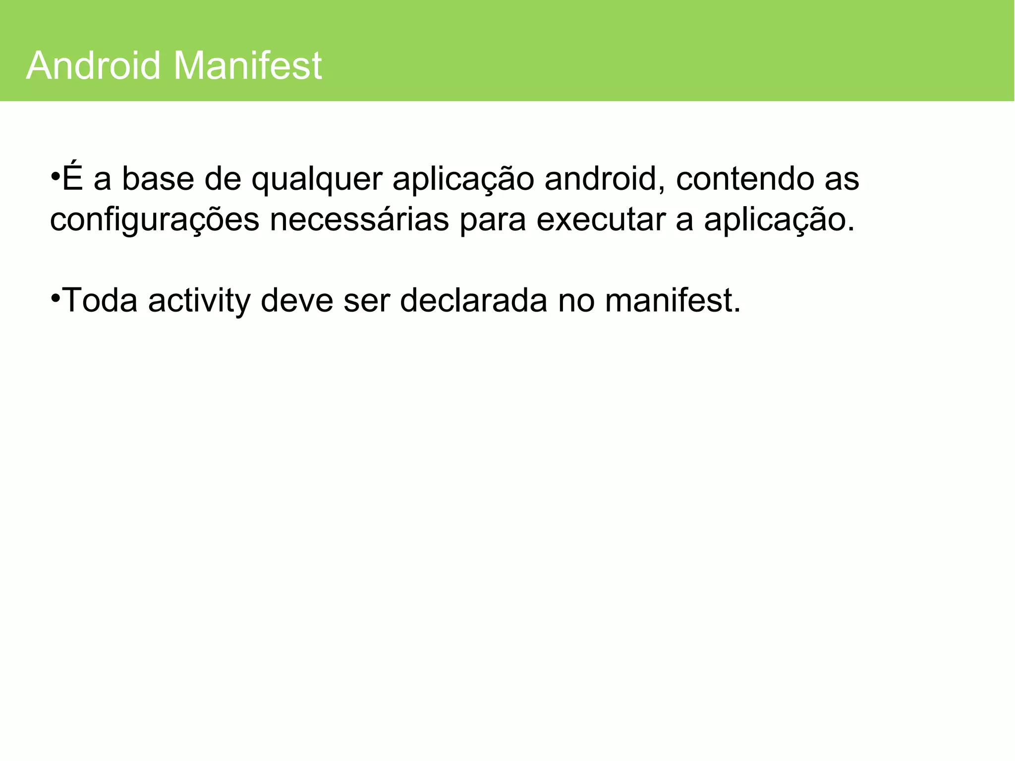 Android Manifest É a base de qualquer aplicação android, contendo as configurações necessárias para executar a aplicação. Toda activity deve ser declarada no manifest. 