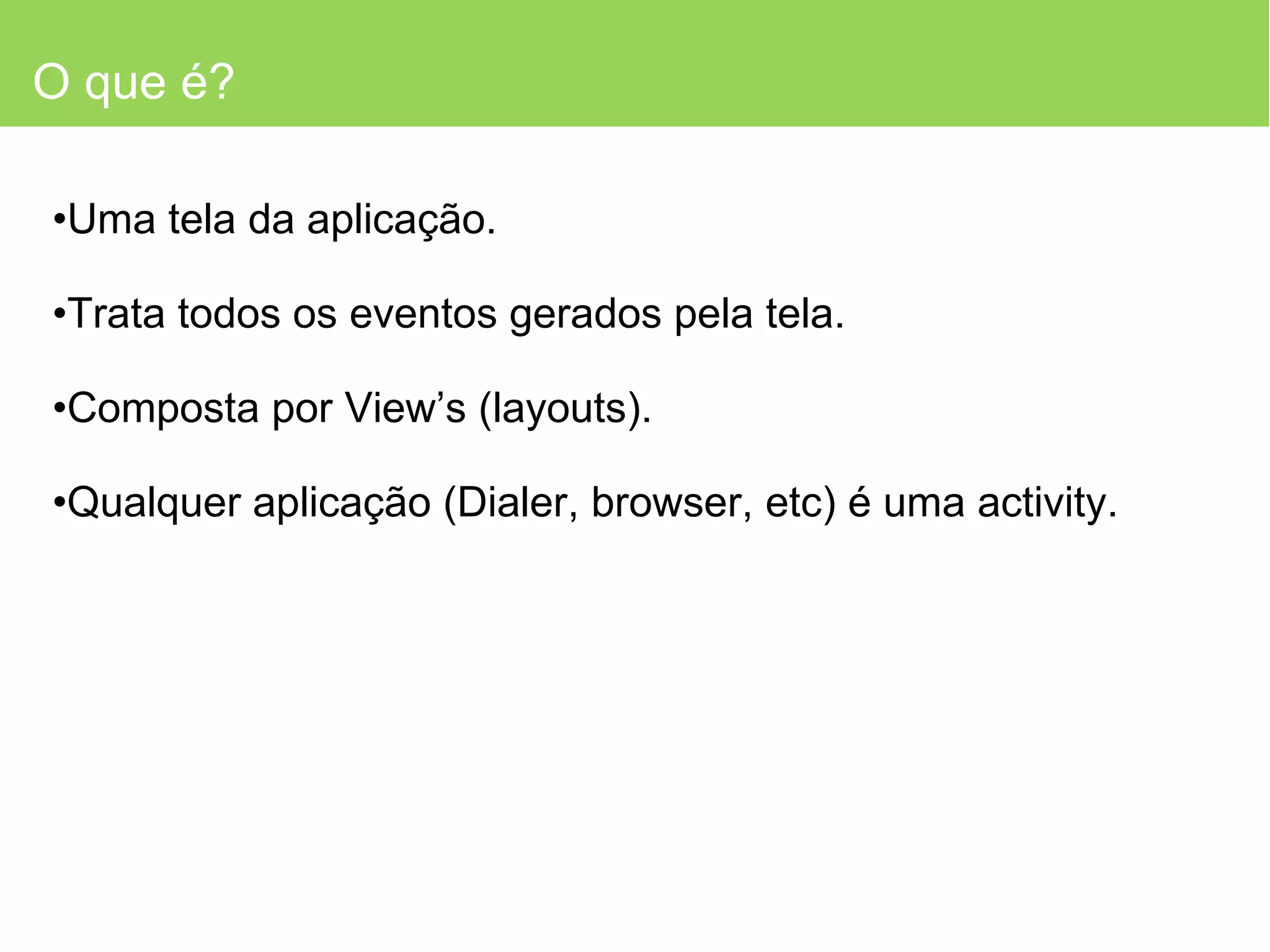 O que é? Uma tela da aplicação. Trata todos os eventos gerados pela tela. Composta por View’s (layouts). Qualquer aplicação (Dialer, browser, etc) é uma activity. 