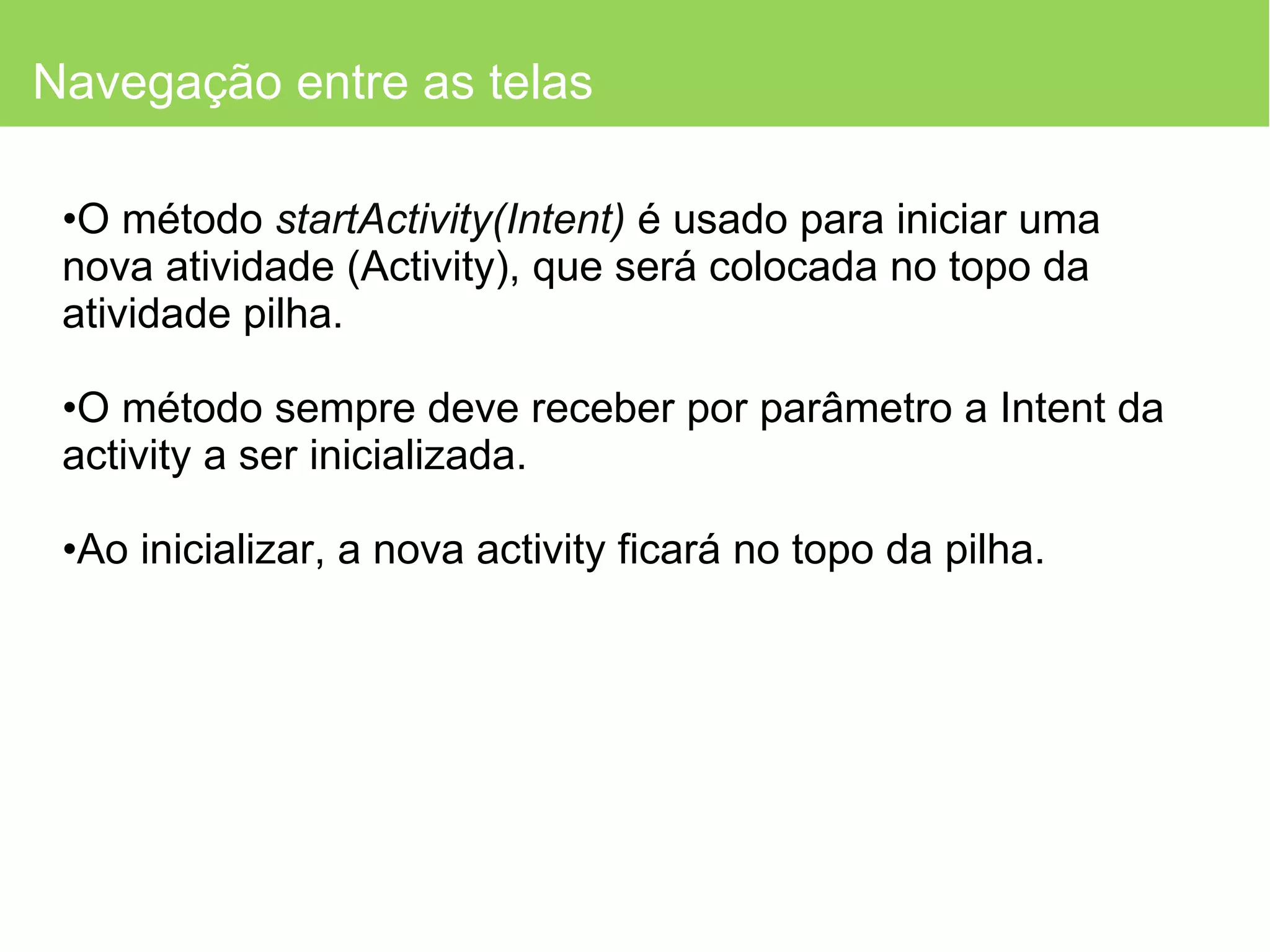 Navegação entre as telas O método  startActivity(Intent)  é usado para iniciar uma nova atividade (Activity), que será colocada no topo da atividade pilha.  O método sempre deve receber por parâmetro a Intent da activity a ser inicializada. Ao inicializar, a nova activity ficará no topo da pilha. 