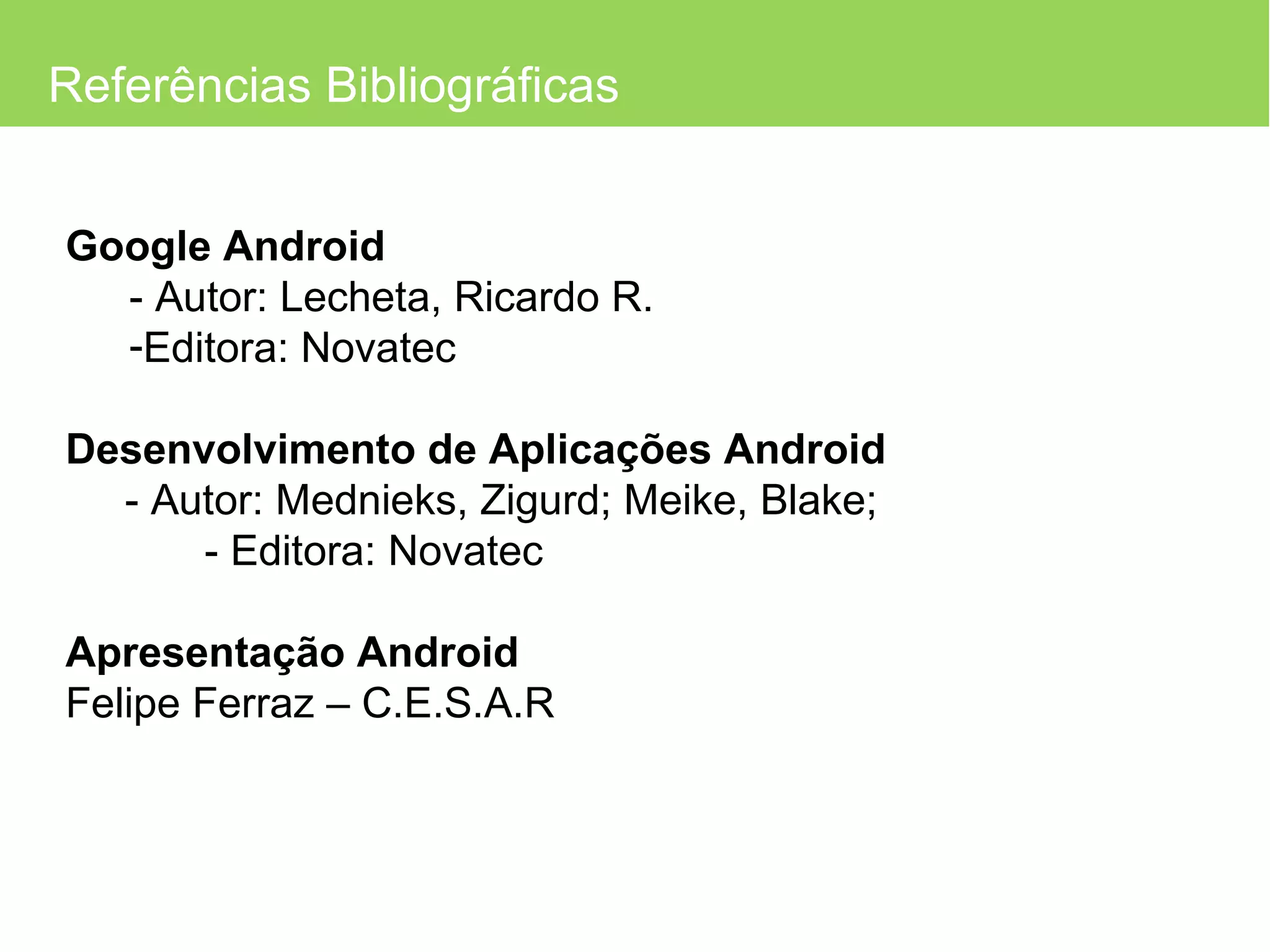 Referências Bibliográficas Google Android - Autor: Lecheta, Ricardo R. Editora: Novatec Desenvolvimento de Aplicações Android - Autor: Mednieks, Zigurd; Meike, Blake;    - Editora: Novatec  Apresentação Android Felipe Ferraz – C.E.S.A.R 