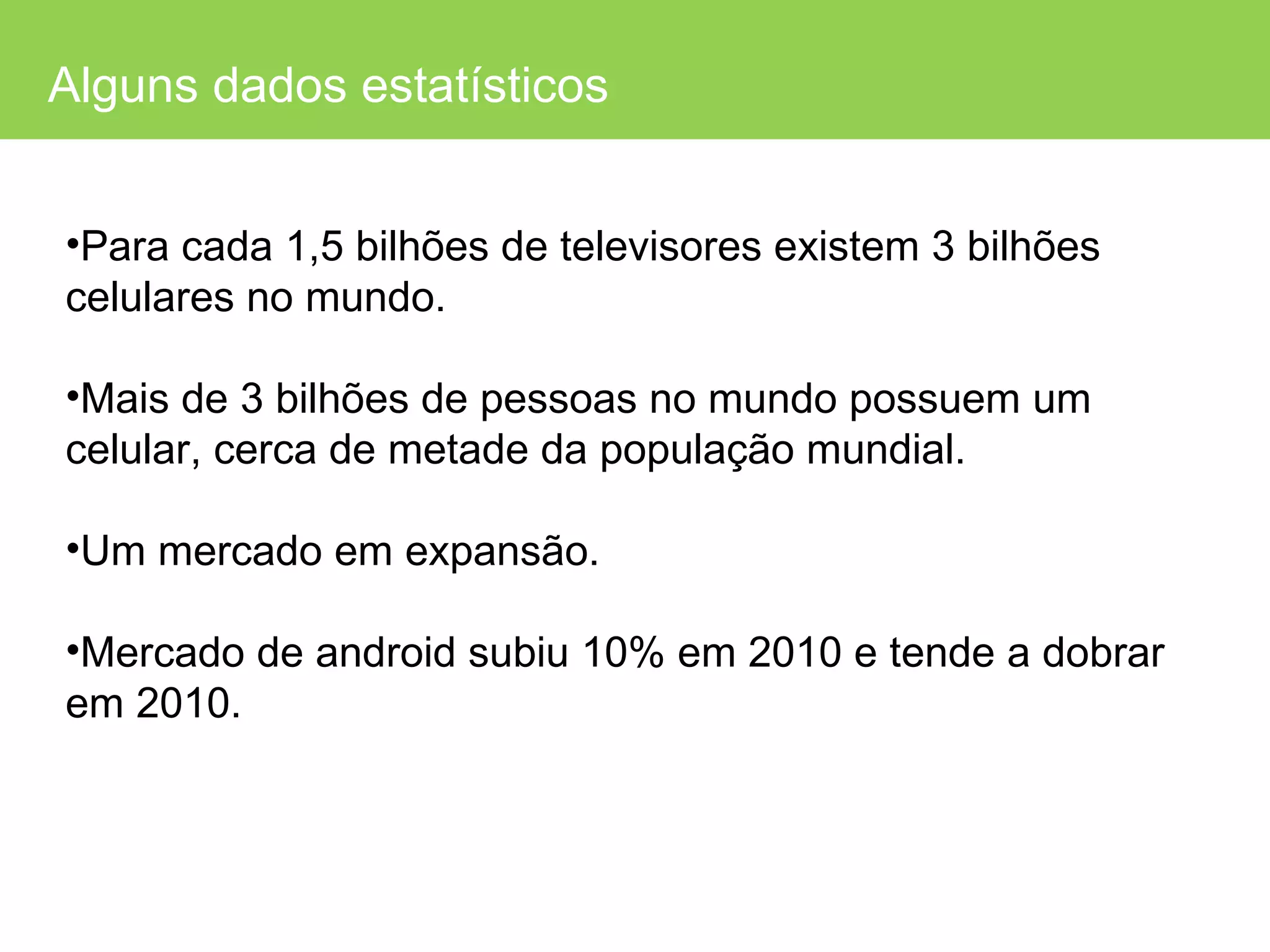 Alguns dados estatísticos Para cada 1,5 bilhões de televisores existem 3 bilhões celulares no mundo. Mais de 3 bilhões de pessoas no mundo possuem um celular, cerca de metade da população mundial. Um mercado em expansão. Mercado de android subiu 10% em 2010 e tende a dobrar em 2010. 