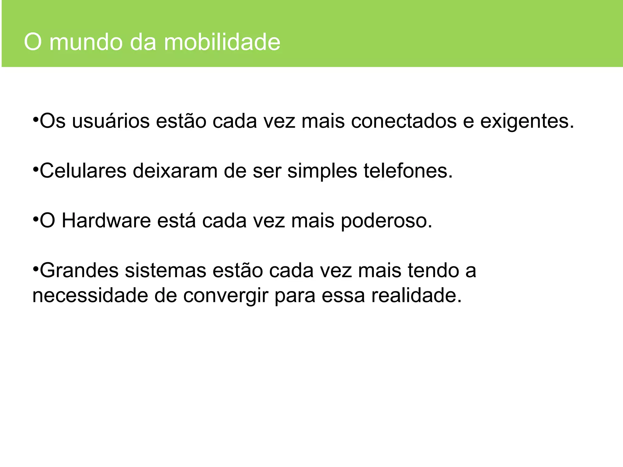 O mundo da mobilidade Os usuários estão cada vez mais conectados e exigentes. Celulares deixaram de ser simples telefones. O Hardware está cada vez mais poderoso. Grandes sistemas estão cada vez mais tendo a necessidade de convergir para essa realidade. 