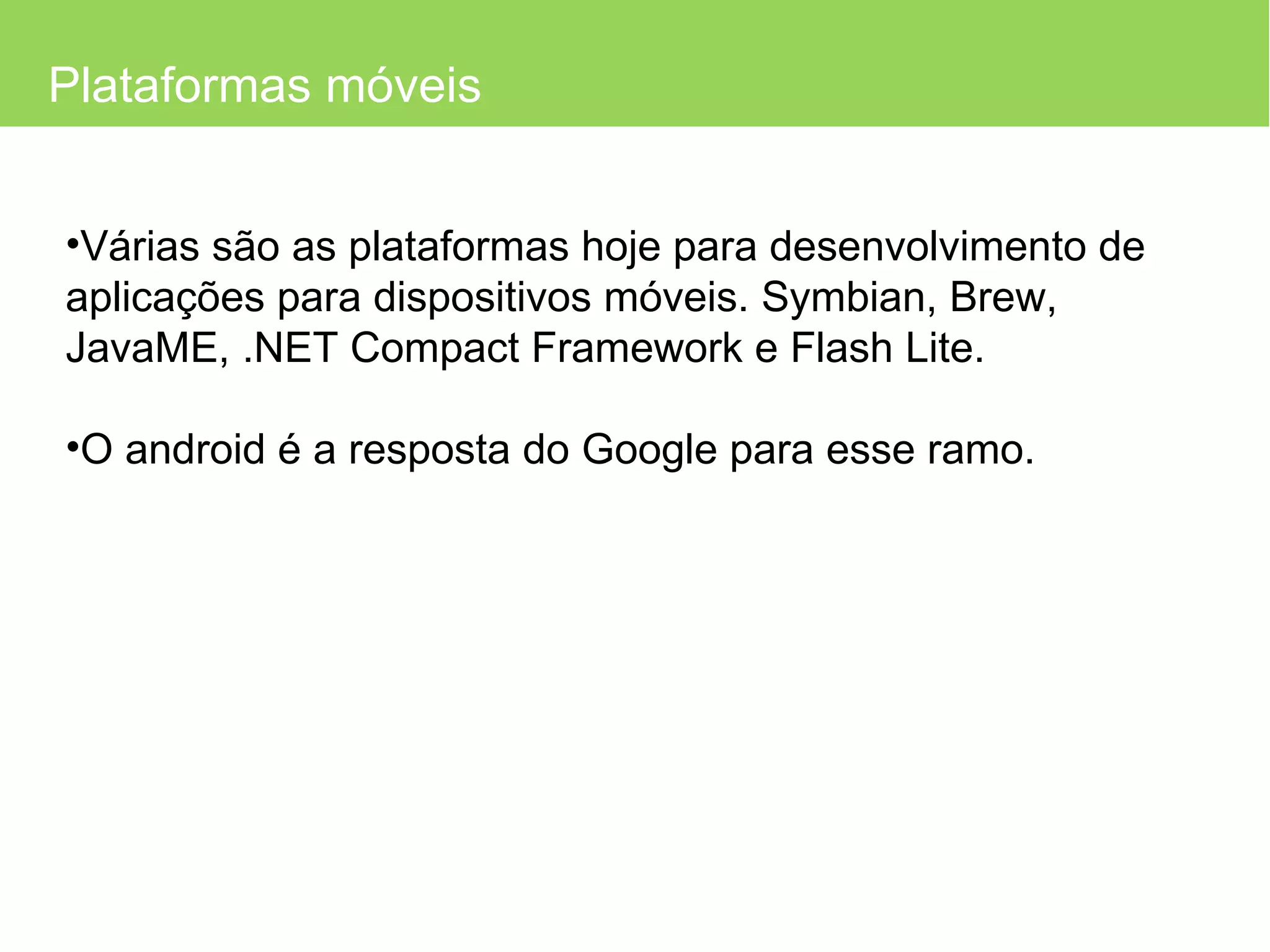 Plataformas móveis Várias são as plataformas hoje para desenvolvimento de aplicações para dispositivos móveis. Symbian, Brew, JavaME,  .NET Compact Framework e Flash Lite. O android é a resposta do Google para esse ramo. 