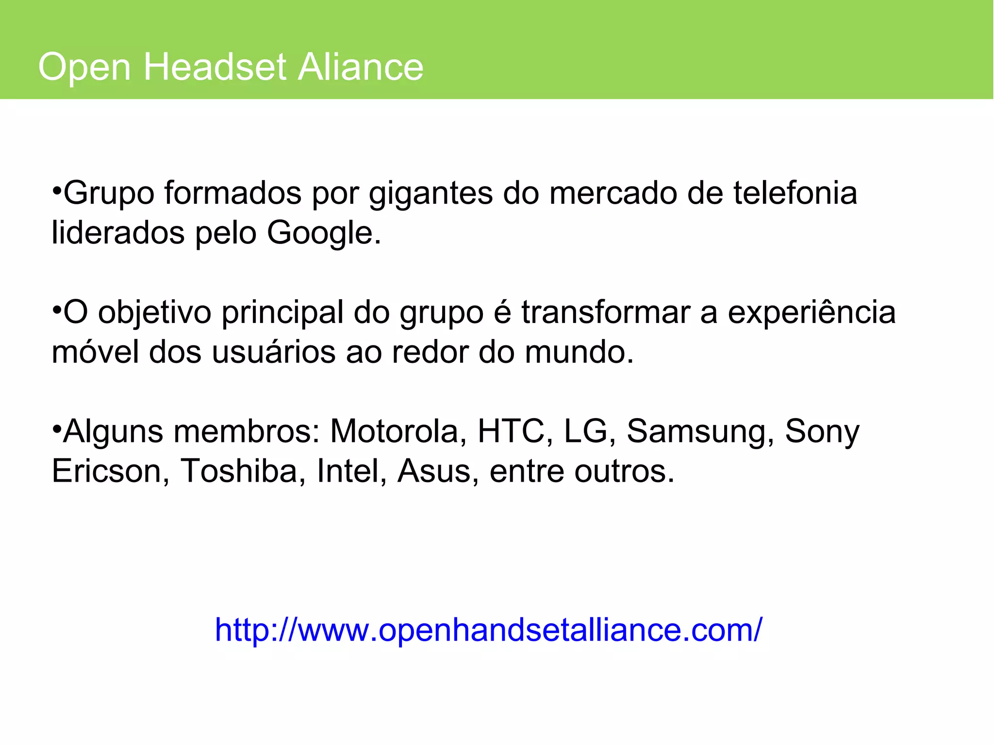 Open Headset Aliance Grupo formados por gigantes do mercado de telefonia liderados pelo Google. O objetivo principal do grupo é transformar a experiência móvel dos usuários ao redor do mundo. Alguns membros: Motorola, HTC, LG, Samsung, Sony Ericson, Toshiba, Intel, Asus, entre outros. http://www.openhandsetalliance.com/ 
