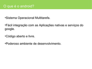 O que é o android? Sistema Operacional Multitarefa. Fácil integração com as Aplicações nativas e serviços do google. Código aberto e livre. Poderoso ambiente de desenvolvimento. 