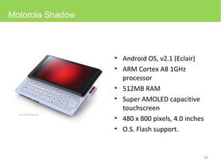 Android OS, v2.1 (Eclair) ARM Cortex A8 1GHz processor 512MB RAM Super AMOLED capacitive touchscreen 480 x 800 pixels, 4.0 inches O.S. Flash support. Motorola Shadow 