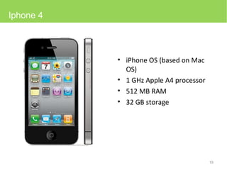 iPhone OS (based on Mac OS) 1 GHz Apple A4 processor  512  MB RAM 32 GB storage Iphone 4 