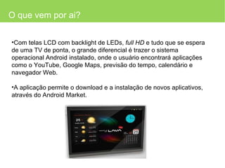 O que vem por ai? Com telas LCD com backlight de LEDs,  full HD  e tudo que se espera de uma TV de ponta, o grande diferencial é trazer o sistema operacional Android instalado, onde o usuário encontrará aplicações como o YouTube, Google Maps, previsão do tempo, calendário e navegador Web. A aplicação permite o download e a instalação de novos aplicativos, através do Android Market.  