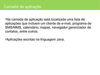 Camada de aplicação Na camada de aplicação está localizada uma lista de aplicações que incluem um cliente de e-mail, programa de SMS/MMS, calendário, mapas, navegador,gerenciador de contatos, entre outros. Aplicações escritas na linguagem Java. 