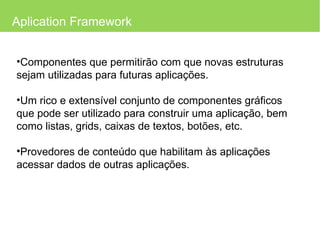 Aplication Framework Componentes que permitirão com que novas estruturas sejam utilizadas para futuras aplicações. Um rico e extensível conjunto de componentes gráficos que pode ser utilizado para construir uma aplicação, bem como listas, grids, caixas de textos, botões, etc. Provedores de conteúdo que habilitam às aplicações acessar dados de outras aplicações. 