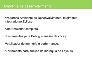 Ambiente de desenvolvimento Poderoso Ambiente de Desenvolvimento, totalmente integrado ao Eclipse. Um Emulador completo. Ferramentas para Debug e análise de código. Analisador de memória e performance. Ferramenta para análise de hieraquia de Layouts. 