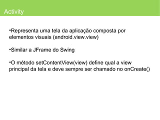 Activity Representa uma tela da aplicação composta por elementos visuais (android.view.view) Similar a JFrame do Swing O método setContentView(view) define qual a view principal da tela e deve sempre ser chamado no onCreate() 