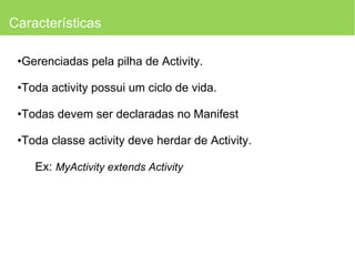 Características Gerenciadas pela pilha de Activity. Toda activity possui um ciclo de vida. Todas devem ser declaradas no Manifest Toda classe activity deve herdar de Activity. Ex:  MyActivity extends Activity 