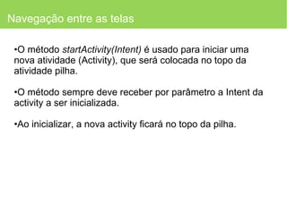 Navegação entre as telas O método  startActivity(Intent)  é usado para iniciar uma nova atividade (Activity), que será colocada no topo da atividade pilha.  O método sempre deve receber por parâmetro a Intent da activity a ser inicializada. Ao inicializar, a nova activity ficará no topo da pilha. 