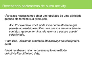 Recebendo parâmetros de outra activity Às vezes necessitamos obter um resultado de uma atividade quando ela termina sua execução. Ex:  Por exemplo, você pode iniciar uma atividade que permite ao usuário escolher uma pessoa em uma lista de contatos, quando termina, ele retorna a pessoa que foi selecionada. Para isso, utilizamos o método  startActivityForResult(intent, data) Você receberá o retorno da execução no método  onActivityResult(intent, data) 