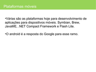 Plataformas móveis Várias são as plataformas hoje para desenvolvimento de aplicações para dispositivos móveis. Symbian, Brew, JavaME,  .NET Compact Framework e Flash Lite. O android é a resposta do Google para esse ramo. 