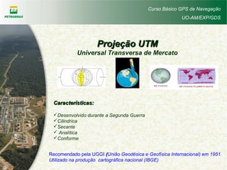 Curso Básico GPS de Navegação
UO-AM/EXP/GDS
Projeção UTMProjeção UTM
Universal Transversa de Mercato
Características:Características:
Desenvolvido durante a Segunda Guerra
Cilindrica
Secante
 Analítica
Conforme
Recomendado pela UGGI ((União Geodésica e Geofísica Internacional) em 1951.
Utilizado na produção cartográfica nacional (IBGE)
 