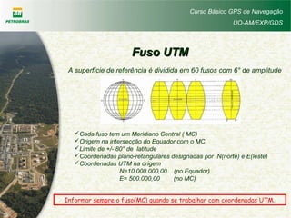Curso Básico GPS de Navegação
UO-AM/EXP/GDS
Fuso UTMFuso UTM
A superfície de referência é dividida em 60 fusos com 6° de amplitude
Cada fuso tem um Meridiano Central ( MC)
Origem na intersecção do Equador com o MC
Limite de +/- 80° de latitude
Coordenadas plano-retangulares designadas por N(norte) e E(leste)
Coordenadas UTM na origem
N=10.000.000,00 (no Equador)
E= 500.000,00 (no MC)
Informar sempre o fuso(MC) quando se trabalhar com coordenadas UTM.
 