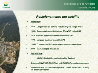 Curso Básico GPS de Navegação
UO-AM/EXP/GDS
Posicionamento por satélite
 Histórico
• 1957 – Lançamento do satélite “Sputinik” pela antiga URSS.
• 1960 – Desenvolvimento do Sistema TRANSIT pelos EUA
• 1973- Início do desenvolvimento do sistema GPS
• 1978 – Lançado o primeiro satélite GPS
• 1995 – O sistema GPS é declarado totalmente operacional
• 2009 – Modernização do sistema
 Atualidade
(GNSS –Global Navigation Satellite System)
• Sistemas NAVSTAR-GPS (EUA) e GLONASS(Rússia) em operação
• Sistemas GALILEO (União Européia) e COMPASS//BEIDOU (China)
em desenvolvimento
 