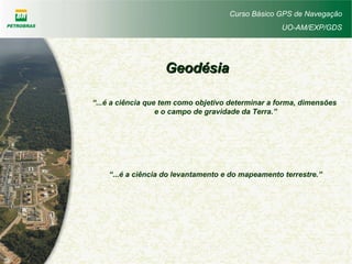 Curso Básico GPS de Navegação
UO-AM/EXP/GDS
GeodésiaGeodésia
“...é a ciência que tem como objetivo determinar a forma, dimensões
e o campo de gravidade da Terra.”
“...é a ciência do levantamento e do mapeamento terrestre.”
 