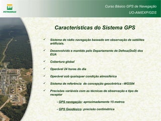 Curso Básico GPS de Navegação
UO-AM/EXP/GDS
Características do Sistema GPS
 Sistema de rádio navegação baseado em observação de satélites
artificiais.
 Desenvolvido e mantido pelo Departamento de Defesa(DoD) dos
EUA
 Cobertura global
 Operável 24 horas do dia
 Operável sob quaisquer condição atmosférica
 Sistema de referência de concepção geocêntrica –WGS84
 Precisões variáveis com as técnicas de observação e tipo de
receptor
- GPS navegação: aproximadamente 15 metros
- GPS Geodésico: precisão centimétrica
 