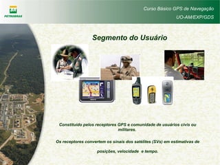Curso Básico GPS de Navegação
UO-AM/EXP/GDS
Constituído pelos receptores GPS e comunidade de usuários civis ou
militares.
Os receptores convertem os sinais dos satélites (SVs) em estimativas de
posições, velocidade e tempo.
Segmento do Usuário
 