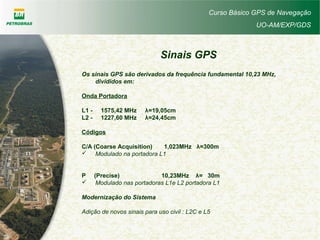 Curso Básico GPS de Navegação
UO-AM/EXP/GDS
Sinais GPS
Os sinais GPS são derivados da frequência fundamental 10,23 MHz,
divididos em:
Onda Portadora
L1 - 1575,42 MHz λ=19,05cm
L2 - 1227,60 MHz λ=24,45cm
Códigos
C/A (Coarse Acquisition) 1,023MHz λ=300m
 Modulado na portadora L1
P (Precise) 10,23MHz λ= 30m
 Modulado nas portadoras L1e L2 portadora L1
Modernização do Sistema
Adição de novos sinais para uso civil : L2C e L5
 