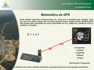 Curso Básico GPS de Navegação
UO-AM/EXP/GDS
Cada satélite transmite continuamente um sinal que é recebido pelo receptor. Este
por sua vez, mede o tempo que os sinais demoram para chegar até ele. Multiplicando
este tempo pela velocidade do sinal (velocidade da luz), obtém-se a distância entre o
satélite e o receptor.
d = v x t
Matemática do GPS
A distância de vários satélites determina a posição através de uma equação matemática
4 Incógnitas:
-Latitude
-Longitude
-Altitude
-Tempo
Necessários 4 Equações
 