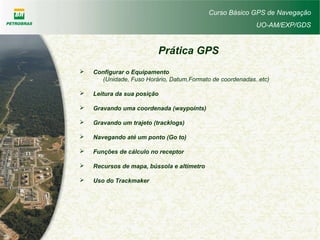 Curso Básico GPS de Navegação
UO-AM/EXP/GDS
 Configurar o Equipamento
(Unidade, Fuso Horário, Datum,Formato de coordenadas..etc)
 Leitura da sua posição
 Gravando uma coordenada (waypoints)
 Gravando um trajeto (tracklogs)
 Navegando até um ponto (Go to)
 Funções de cálculo no receptor
 Recursos de mapa, bússola e altímetro
 Uso do Trackmaker
Prática GPS
 