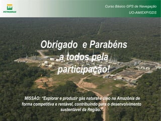Curso Básico GPS de Navegação
UO-AM/EXP/GDS
Obrigado e Parabéns
a todos pela
participação!
MISSÃO: “Explorar e produzir gás natural e óleo na Amazônia de
forma competitiva e rentável, contribuindo para o desenvolvimento
sustentável da Região.”
 