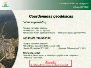Curso Básico GPS de Navegação
UO-AM/EXP/GDS
Coordenadas geodésicasCoordenadas geodésicas
Latitude (paralelos)
Ângulo normal ao elipsoide
Referência: Linha do Equador
Hemisfério Norte: positiva( 0°/+90°) Hemisfério Sul:negativa(0°/-90°)
Longitude (meridianos)
Ângulo normal ao elipsoide
Referência: Meridiano de Greenwich (GR)
Leste GR: positiva( 0°/+180°) Oeste de GR:negativa(0°/-180°)
Altura Elipsoidal
Distância de um ponto da superfície topográfica até o elipsoide
medida a sua normal.
Atenção:
O sistema GPS fornece a altura elipsoidal
 