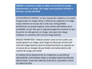 RIESGO: Lo primero reside en saber si la acción ha creado,
básicamente, un riesgo. Sin riesgo como perjuicio mínimo o
de base, no hay tipicidad
ELEVACIÓN DEL RIESGO: no hay imputación objetiva si el sujeto
ha generado un riesgo menor a efectos de suplantar un riesgo
mayor latente en el caso de la vida real. Este gambito
beneficioso no puede implicar estar dentro del ámbito de lo
prohibido. Es por ello que la segunda exigencia consiste en que
la acción no sólo genere un riesgo, sino que este riesgo
implique un aumento del nivel de riesgo latente
RIESGO PERMITIDO: Todavía existen casos en los cuales una
acción genera un riesgo, este riesgo se eleva por encima del
nivel de riesgo latente, pero el comportamiento se expresa en
el marco de un margen de permisión normativa dentro del
umbral de riesgo permitido
SI TODOS ESTOS REQUISITOS SE CUMPLEN LA ACCIÓN SE
ENCUENTRA LEGITIMADA PARA LA POSIBLE IMPUTACIÓN DEL
RESULTADO, SI NO HAY OBSTÁCULOS EN EL SEGUNDO JUICIO
DE IMPUTACIÓN
 